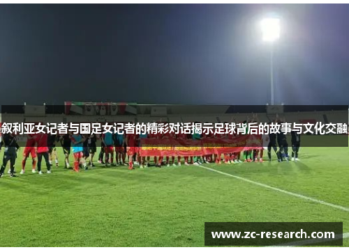 叙利亚女记者与国足女记者的精彩对话揭示足球背后的故事与文化交融
