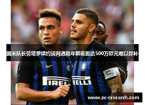 国米队长劳塔罗续约谈判遇阻年薪差距达500万欧元难以弥补